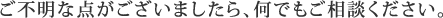 ご不明な点がございましたら、何でもご相談ください。